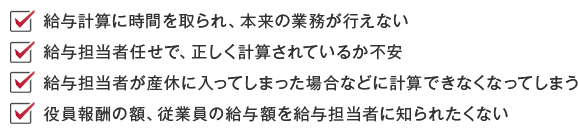 給与計算に時間を取られ、本来の業務が行えない/給与担当者任せで、正しく計算されているか不安/給与担当者が産休に入ってしまった場合などに計算できなくなってしまう/役員報酬の額、従業員の給与額を給与担当者に知られたくない
