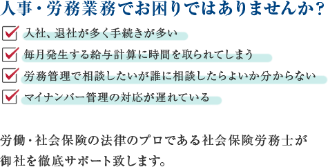 人事・労務業務でお困りではありませんか？・入社、退社が多く手続きが多い・毎月発生する給与計算に時間を取られてしまう・労務管理で相談したいが誰に相談したらよいか分からない・マイナンバー管理の対応が遅れている  労働・社会保険の法律のプロである社会保険労務士が御社を徹底サポート致します。
